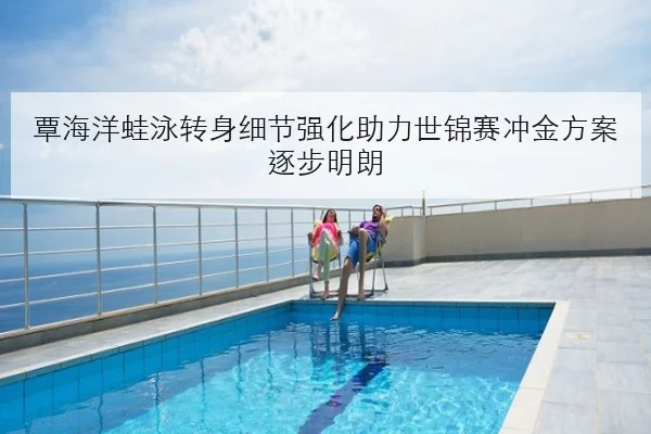 覃海洋蛙泳转身细节强化助力世锦赛冲金方案逐步明朗